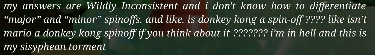 My answers are wildly inconsistent and I
      don't know how to differentiate 'major' and 'minor' spinoffs. And like. Is Donkey
      Kong a spinoff? Like isn't Mario a Donkey Kong spinoff if you think about it? I'm
      in hell and this is my sisiphean torment.