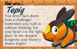 You are Tepig. You never back down from a challenge! Sometimes you rush in without thinking, but your heart's in the right place. In the deepest dungeons your beavery shines through.
